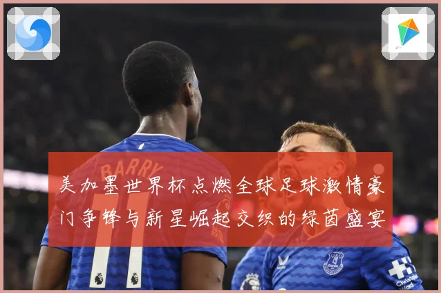 美加墨世界杯点燃全球足球激情豪门争锋与新星崛起交织的绿茵盛宴战术观察-深度解析