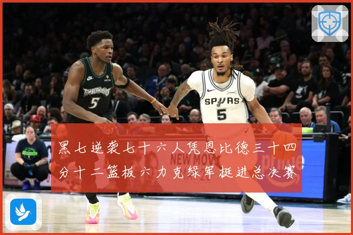 黑七逆袭七十六人凭恩比德三十四分十二篮板六力克绿军挺进总决赛赛场复盘-深度解析