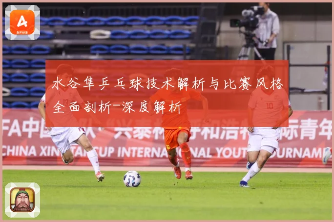 水谷隼乒乓球技术解析与比赛风格全面剖析-深度解析