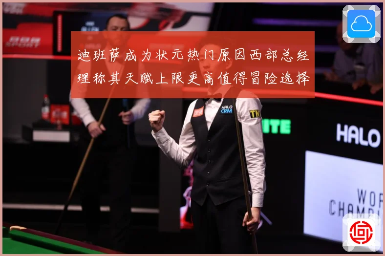 迪班萨成为状元热门原因西部总经理称其天赋上限更高值得冒险选择赛场复盘-深度解析