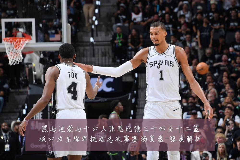 黑七逆袭七十六人凭恩比德三十四分十二篮板六力克绿军挺进总决赛赛场复盘-深度解析