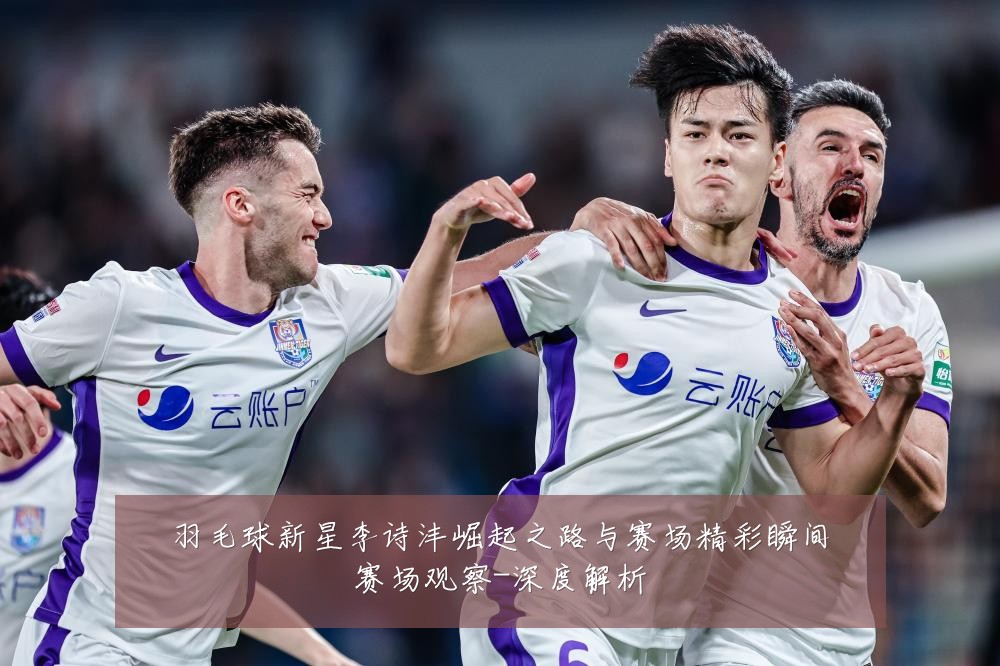 羽毛球新星李诗沣崛起之路与赛场精彩瞬间赛场观察-深度解析