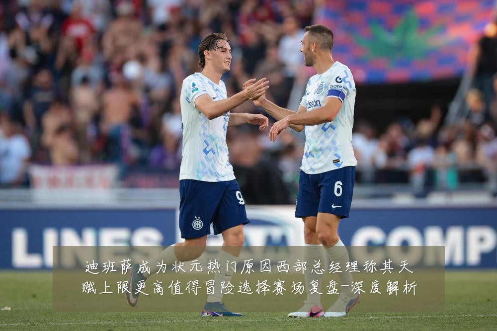 迪班萨成为状元热门原因西部总经理称其天赋上限更高值得冒险选择赛场复盘-深度解析
