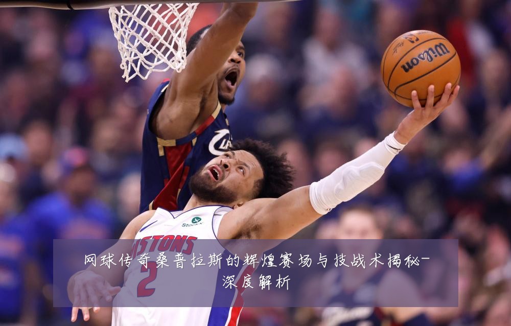 网球传奇桑普拉斯的辉煌赛场与技战术揭秘-深度解析